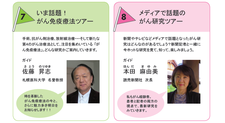 左：7.いま話題！がん免疫療法ツアー 手術、抗がん剤治療、放射線治療という3つのがん治療の柱に続く第4のがん治療法として、いま注目を集めている「がん免疫療法」についての研究課題をめぐるツアーです。佐藤 昇志（札幌医科大学　名誉教授）　右：8.メディアで話題のがん研究ツアー 新聞記者が注目するがん研究はどのような研究でしょうか。メディアとして伝える側の目線で選んだ研究課題をめぐるツアーです。本田 麻由美（読売新聞社　次長）