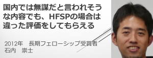 リンク：HFSPフェローシップ受賞者からのメッセージ（2012年度受賞　石内 崇士さん）