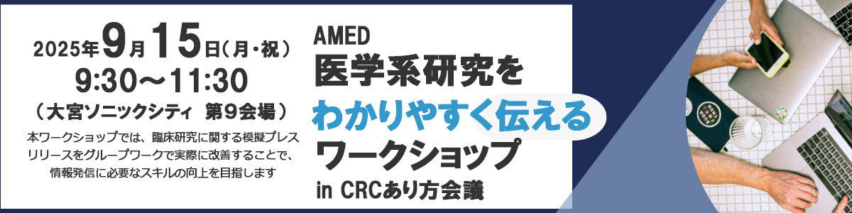 令和7年度「AMED医学系研究をわかりやすく伝えるワークショップ in CRCと臨床試験のあり方を考える会議」開催のお知らせ 令和7年9月15日（月）9時30分～11時30分（開場：9時00分予定） 第25回CRCと臨床試験のあり方を考える会議2025 in 大宮　第9会場 大宮ソニックシティ　（埼玉県さいたま市大宮区桜木町1-7-5）